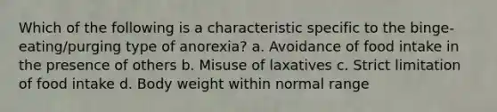 Which of the following is a characteristic specific to the binge-eating/purging type of anorexia? a. Avoidance of food intake in the presence of others b. Misuse of laxatives c. Strict limitation of food intake d. Body weight within normal range