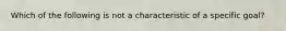 Which of the following is not a characteristic of a specific goal?