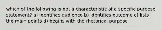 which of the following is not a characteristic of a specific purpose statement? a) identifies audience b) identifies outcome c) lists the main points d) begins with the rhetorical purpose