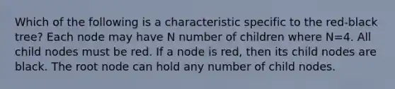 Which of the following is a characteristic specific to the red-black tree? Each node may have N number of children where N=4. All child nodes must be red. If a node is red, then its child nodes are black. The root node can hold any number of child nodes.