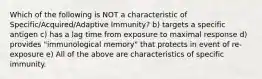 Which of the following is NOT a characteristic of Specific/Acquired/Adaptive Immunity? b) targets a specific antigen c) has a lag time from exposure to maximal response d) provides "immunological memory" that protects in event of re-exposure e) All of the above are characteristics of specific immunity.