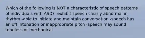 Which of the following is NOT a characteristic of speech patterns of individuals with ASD? -exhibit speech clearly abnormal in rhythm -able to initiate and maintain conversation -speech has an off intonation or inappropriate pitch -speech may sound toneless or mechanical