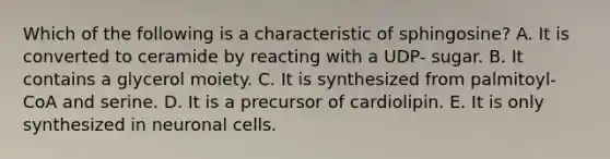 Which of the following is a characteristic of sphingosine? A. It is converted to ceramide by reacting with a UDP- sugar. B. It contains a glycerol moiety. C. It is synthesized from palmitoyl-CoA and serine. D. It is a precursor of cardiolipin. E. It is only synthesized in neuronal cells.