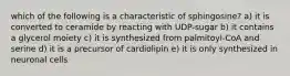 which of the following is a characteristic of sphingosine? a) it is converted to ceramide by reacting with UDP-sugar b) it contains a glycerol moiety c) it is synthesized from palmitoyl-CoA and serine d) it is a precursor of cardiolipin e) it is only synthesized in neuronal cells