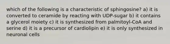 which of the following is a characteristic of sphingosine? a) it is converted to ceramide by reacting with UDP-sugar b) it contains a glycerol moiety c) it is synthesized from palmitoyl-CoA and serine d) it is a precursor of cardiolipin e) it is only synthesized in neuronal cells