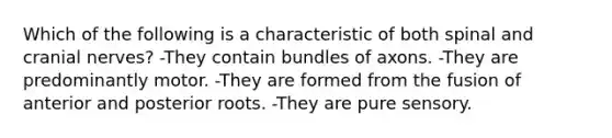 Which of the following is a characteristic of both spinal and cranial nerves? -They contain bundles of axons. -They are predominantly motor. -They are formed from the fusion of anterior and posterior roots. -They are pure sensory.