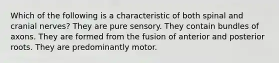 Which of the following is a characteristic of both spinal and cranial nerves? They are pure sensory. They contain bundles of axons. They are formed from the fusion of anterior and posterior roots. They are predominantly motor.