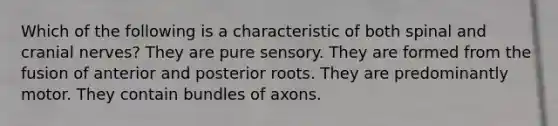 Which of the following is a characteristic of both spinal and cranial nerves? They are pure sensory. They are formed from the fusion of anterior and posterior roots. They are predominantly motor. They contain bundles of axons.