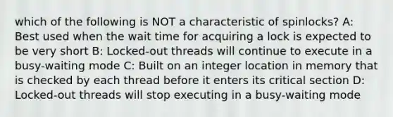 which of the following is NOT a characteristic of spinlocks? A: Best used when the wait time for acquiring a lock is expected to be very short B: Locked-out threads will continue to execute in a busy-waiting mode C: Built on an integer location in memory that is checked by each thread before it enters its critical section D: Locked-out threads will stop executing in a busy-waiting mode