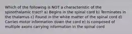 Which of the following is NOT a characteristic of the spinothalamic tract? a) Begins in the spinal cord b) Terminates in the thalamus c) Found in the white matter of the spinal cord d) Carries motor information down the cord e) Is composed of multiple axons carrying information in the spinal cord