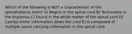 Which of the following is NOT a characteristic of the spinothalamic tract? A) Begins in the spinal cord B) Terminates in the thalamus C) Found in the white matter of the spinal cord D) Carries motor information down the cord E) Is composed of multiple axons carrying information in the spinal cord