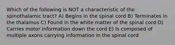 Which of the following is NOT a characteristic of the spinothalamic tract? A) Begins in the spinal cord B) Terminates in the thalamus C) Found in the white matter of the spinal cord D) Carries motor information down the cord E) Is composed of multiple axons carrying information in the spinal cord