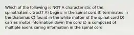 Which of the following is NOT A characteristic of the spinothalamic tract? A) begins in the spinal cord B) terminates in the thalamus C) found in the white matter of the spinal cord D) carries motor information down the cord E) is composed of multiple axons caring information in the spinal cord