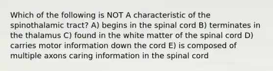 Which of the following is NOT A characteristic of the spinothalamic tract? A) begins in the spinal cord B) terminates in the thalamus C) found in the white matter of the spinal cord D) carries motor information down the cord E) is composed of multiple axons caring information in the spinal cord