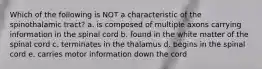 Which of the following is NOT a characteristic of the spinothalamic tract? a. is composed of multiple axons carrying information in the spinal cord b. found in the white matter of the spinal cord c. terminates in the thalamus d. begins in the spinal cord e. carries motor information down the cord