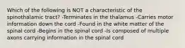 Which of the following is NOT a characteristic of the spinothalamic tract? -Terminates in the thalamus -Carries motor information down the cord -Found in the white matter of the spinal cord -Begins in the spinal cord -Is composed of multiple axons carrying information in the spinal cord