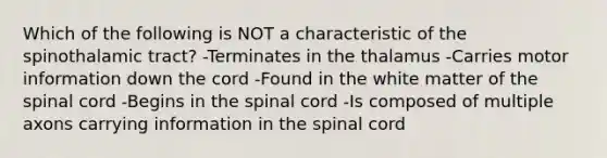 Which of the following is NOT a characteristic of the spinothalamic tract? -Terminates in the thalamus -Carries motor information down the cord -Found in the white matter of the spinal cord -Begins in the spinal cord -Is composed of multiple axons carrying information in the spinal cord