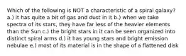 Which of the following is NOT a characteristic of a spiral galaxy? a.) it has quite a bit of gas and dust in it b.) when we take spectra of its stars, they have far less of the heavier elements than the Sun c.) the bright stars in it can be seen organized into distinct spiral arms d.) it has young stars and bright emission nebulae e.) most of its material is in the shape of a flattened disk