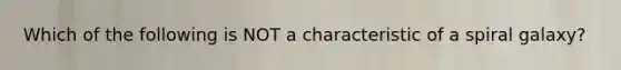 Which of the following is NOT a characteristic of a spiral galaxy?