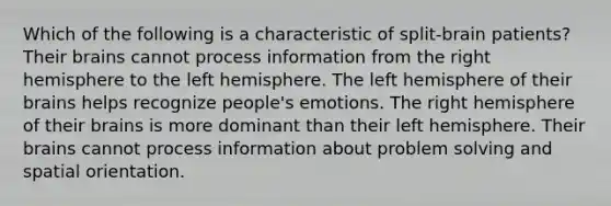 Which of the following is a characteristic of split-brain patients? Their brains cannot process information from the right hemisphere to the left hemisphere. The left hemisphere of their brains helps recognize people's emotions. The right hemisphere of their brains is more dominant than their left hemisphere. Their brains cannot process information about problem solving and spatial orientation.