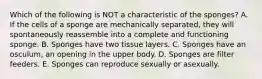 Which of the following is NOT a characteristic of the sponges? A. If the cells of a sponge are mechanically separated, they will spontaneously reassemble into a complete and functioning sponge. B. Sponges have two tissue layers. C. Sponges have an osculum, an opening in the upper body. D. Sponges are filter feeders. E. Sponges can reproduce sexually or asexually.