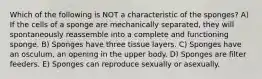 Which of the following is NOT a characteristic of the sponges? A) If the cells of a sponge are mechanically separated, they will spontaneously reassemble into a complete and functioning sponge. B) Sponges have three tissue layers. C) Sponges have an osculum, an opening in the upper body. D) Sponges are filter feeders. E) Sponges can reproduce sexually or asexually.