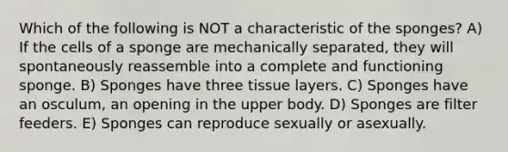 Which of the following is NOT a characteristic of the sponges? A) If the cells of a sponge are mechanically separated, they will spontaneously reassemble into a complete and functioning sponge. B) Sponges have three tissue layers. C) Sponges have an osculum, an opening in the upper body. D) Sponges are filter feeders. E) Sponges can reproduce sexually or asexually.