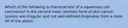 Which of the following is characteristic of a squamous cell carcinoma? Is the second most common form of skin cancer Lesions are irregular and not well-defined Originates from a mole All of the above