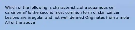 Which of the following is characteristic of a squamous cell carcinoma? Is the second most common form of skin cancer Lesions are irregular and not well-defined Originates from a mole All of the above