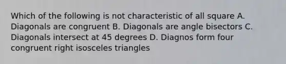 Which of the following is not characteristic of all square A. Diagonals are congruent B. Diagonals are angle bisectors C. Diagonals intersect at 45 degrees D. Diagnos form four congruent right isosceles triangles