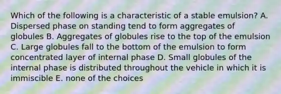 Which of the following is a characteristic of a stable emulsion? A. Dispersed phase on standing tend to form aggregates of globules B. Aggregates of globules rise to the top of the emulsion C. Large globules fall to the bottom of the emulsion to form concentrated layer of internal phase D. Small globules of the internal phase is distributed throughout the vehicle in which it is immiscible E. none of the choices