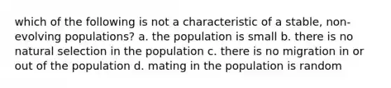 which of the following is not a characteristic of a stable, non-evolving populations? a. the population is small b. there is no natural selection in the population c. there is no migration in or out of the population d. mating in the population is random