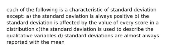 each of the following is a characteristic of standard deviation except: a) the standard deviation is always positive b) the standard deviation is affected by the value of every score in a distribution c)the standard deviation is used to describe the qualitative variables d) standard deviations are almost always reported with the mean