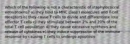 Which of the following is not a characteristic of staphylococcal enterotoxins? a) they bind to MHC class I molecules and T-cell receptors b) they cause T cells to divide and differentiate into effector T cells c) they stimulate between 2% and 20% of the total T cell population d) they cause excessive synthesis and release of cytokines e) they induce suppression of the immune response by causing T cells to undergo apoptosis