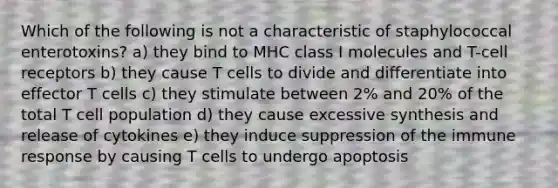 Which of the following is not a characteristic of staphylococcal enterotoxins? a) they bind to MHC class I molecules and T-cell receptors b) they cause T cells to divide and differentiate into effector T cells c) they stimulate between 2% and 20% of the total T cell population d) they cause excessive synthesis and release of cytokines e) they induce suppression of the immune response by causing T cells to undergo apoptosis