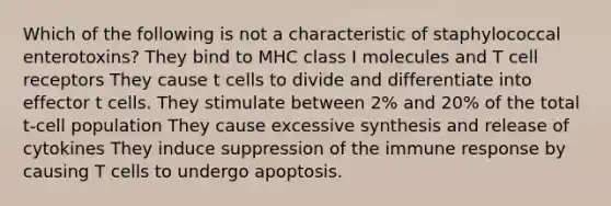 Which of the following is not a characteristic of staphylococcal enterotoxins? They bind to MHC class I molecules and T cell receptors They cause t cells to divide and differentiate into effector t cells. They stimulate between 2% and 20% of the total t-cell population They cause excessive synthesis and release of cytokines They induce suppression of the immune response by causing T cells to undergo apoptosis.