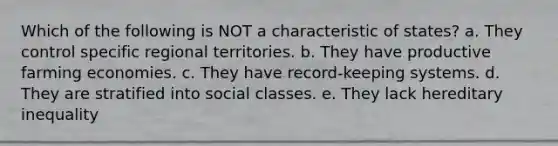 Which of the following is NOT a characteristic of states? a. They control specific regional territories. b. They have productive farming economies. c. They have record-keeping systems. d. They are stratified into social classes. e. They lack hereditary inequality