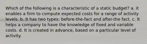 Which of the following is a characteristic of a static budget? a. it enables a firm to compute expected costs for a range of activity levels. b. It has two types: before-the-fact and after-the fact. c. It helps a company to have the knowledge of fixed and variable costs. d. It is created in advance, based on a particular level of activity.