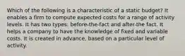 Which of the following is a characteristic of a static budget? It enables a firm to compute expected costs for a range of activity levels. It has two types: before-the-fact and after-the fact. It helps a company to have the knowledge of fixed and variable costs. It is created in advance, based on a particular level of activity.