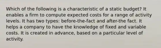 Which of the following is a characteristic of a static budget? It enables a firm to compute expected costs for a range of activity levels. It has two types: before-the-fact and after-the fact. It helps a company to have the knowledge of fixed and variable costs. It is created in advance, based on a particular level of activity.