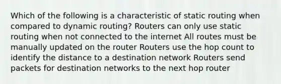 Which of the following is a characteristic of static routing when compared to dynamic routing? Routers can only use static routing when not connected to the internet All routes must be manually updated on the router Routers use the hop count to identify the distance to a destination network Routers send packets for destination networks to the next hop router