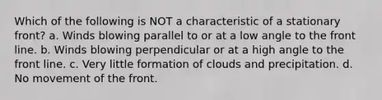 Which of the following is NOT a characteristic of a stationary front? a. Winds blowing parallel to or at a low angle to the front line. b. Winds blowing perpendicular or at a high angle to the front line. c. Very little formation of clouds and precipitation. d. No movement of the front.