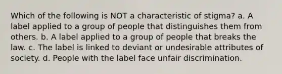 Which of the following is NOT a characteristic of stigma? a. A label applied to a group of people that distinguishes them from others. b. A label applied to a group of people that breaks the law. c. The label is linked to deviant or undesirable attributes of society. d. People with the label face unfair discrimination.