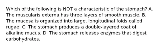 Which of the following is NOT a characteristic of the stomach? A. The muscularis externa has three layers of smooth muscle. B. The mucosa is organized into large, longitudinal folds called rugae. C. The stomach produces a double-layered coat of alkaline mucus. D. The stomach releases enzymes that digest carbohydrates.