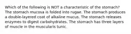 Which of the following is NOT a characteristic of the stomach? The stomach mucosa is folded into rugae. The stomach produces a double-layered coat of alkaline mucus. The stomach releases enzymes to digest carbohydrates. The stomach has three layers of muscle in the muscularis tunic.