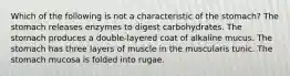 Which of the following is not a characteristic of the stomach? The stomach releases enzymes to digest carbohydrates. The stomach produces a double-layered coat of alkaline mucus. The stomach has three layers of muscle in the muscularis tunic. The stomach mucosa is folded into rugae.