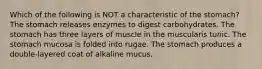 Which of the following is NOT a characteristic of the stomach? The stomach releases enzymes to digest carbohydrates. The stomach has three layers of muscle in the muscularis tunic. The stomach mucosa is folded into rugae. The stomach produces a double-layered coat of alkaline mucus.