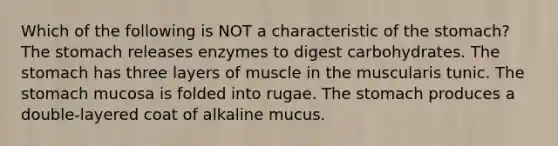 Which of the following is NOT a characteristic of the stomach? The stomach releases enzymes to digest carbohydrates. The stomach has three layers of muscle in the muscularis tunic. The stomach mucosa is folded into rugae. The stomach produces a double-layered coat of alkaline mucus.