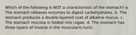 Which of the following is NOT a characteristic of the stomach? a. The stomach releases enzymes to digest carbohydrates. b. The stomach produces a double-layered coat of alkaline mucus. c. The stomach mucosa is folded into rugae. d. The stomach has three layers of muscle in the muscularis tunic.