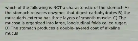 which of the following is NOT a characteristic of <a href='https://www.questionai.com/knowledge/kLccSGjkt8-the-stomach' class='anchor-knowledge'>the stomach</a> A) the stomach releases enzymes that digest carbohydrates B) the muscularis externa has three layers of smooth muscle. C) The mucosa is organized into large, longitudinal folds called rugae. D) The stomach produces a double-layered coat of alkaline mucus